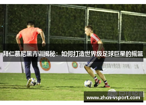 拜仁慕尼黑青训揭秘：如何打造世界级足球巨星的摇篮